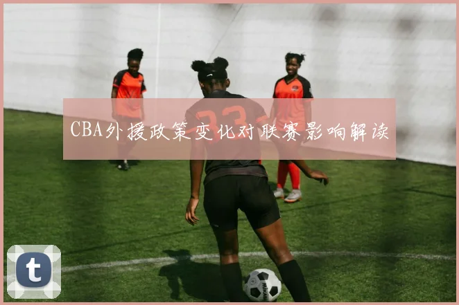 CBA外援政策变化对联赛影响解读
