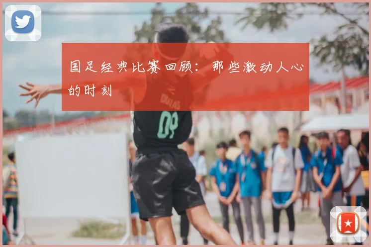 国足经典比赛回顾：那些激动人心的时刻